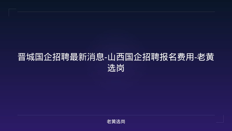 晋城国企招聘最新消息-山西国企招聘报名费用-老黄选岗 - 老黄选岗