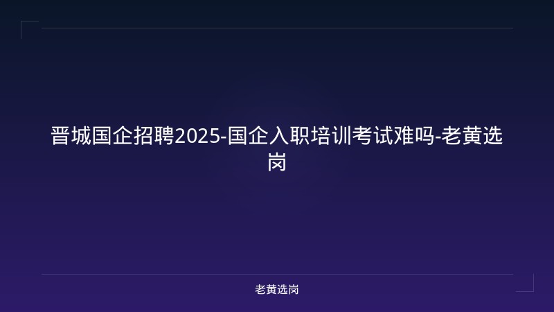 晋城国企招聘2025-国企入职培训考试难吗-老黄选岗 - 老黄选岗