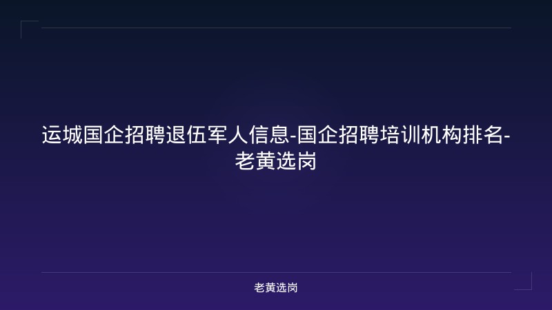 运城国企招聘退伍军人信息-国企招聘培训机构排名-老黄选岗 - 老黄选岗