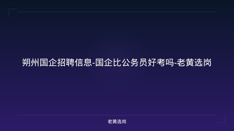 朔州国企招聘信息-国企比公务员好考吗-老黄选岗 - 老黄选岗