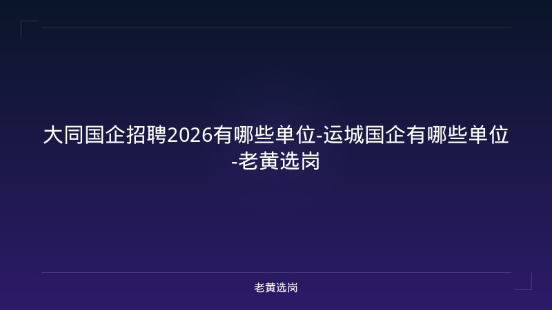 大同国企招聘2026有哪些单位-运城国企有哪些单位-老黄选岗 - 老黄选岗