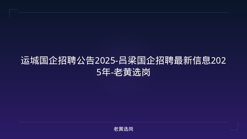 运城国企招聘公告2025-吕梁国企招聘最新信息2025年-老黄选岗 - 老黄选岗