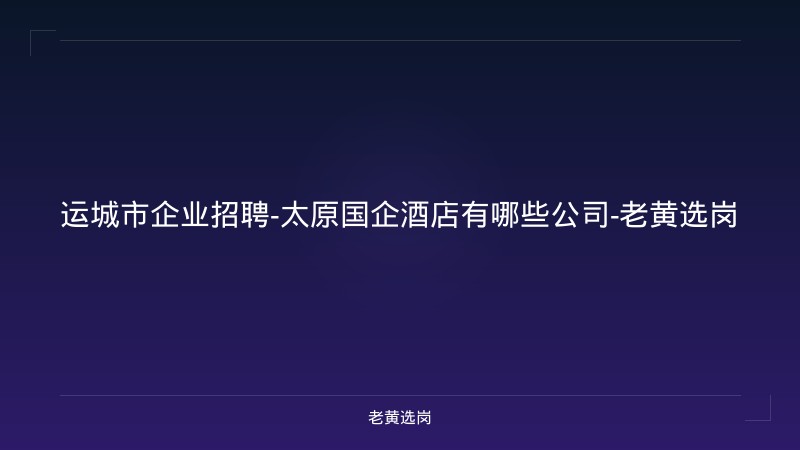 运城市企业招聘-太原国企酒店有哪些公司-老黄选岗 - 老黄选岗