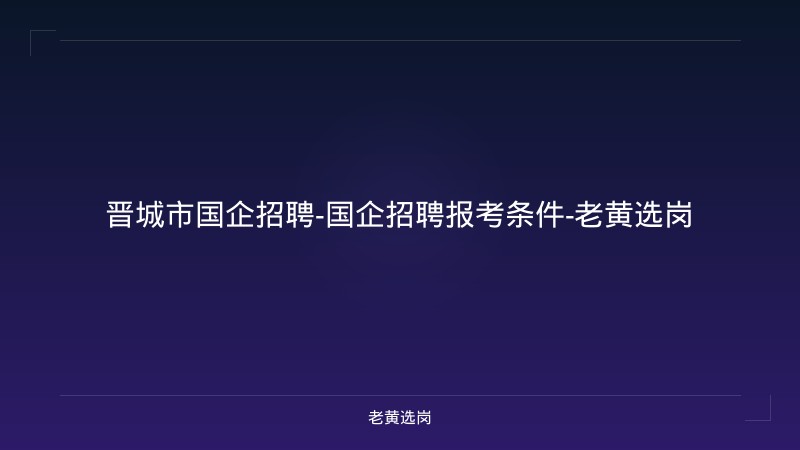晋城市国企招聘-国企招聘报考条件-老黄选岗 - 老黄选岗