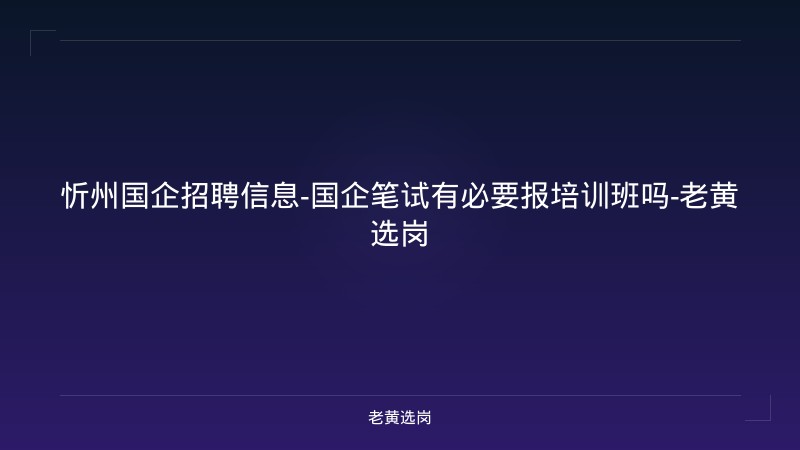忻州国企招聘信息-国企笔试有必要报培训班吗-老黄选岗 - 老黄选岗