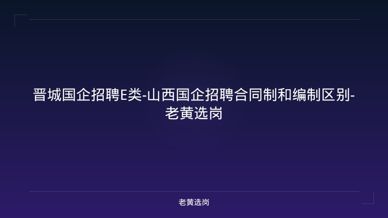 晋城国企招聘E类-山西国企招聘合同制和编制区别-老黄选岗 - 老黄选岗