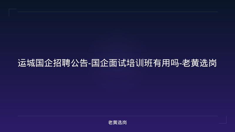 运城国企招聘公告-国企面试培训班有用吗-老黄选岗 - 老黄选岗