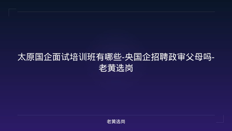太原国企面试培训班有哪些-央国企招聘政审父母吗-老黄选岗 - 老黄选岗