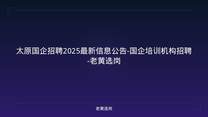 太原国企招聘2025最新信息公告-国企培训机构招聘-老黄选岗 - 老黄选岗