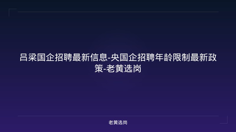 吕梁国企招聘最新信息-央国企招聘年龄限制最新政策-老黄选岗 - 老黄选岗