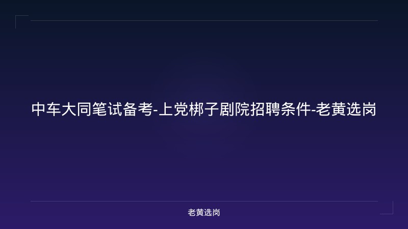 中车大同笔试备考-上党梆子剧院招聘条件-老黄选岗 - 老黄选岗