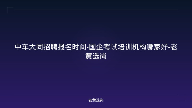中车大同招聘报名时间-国企考试培训机构哪家好-老黄选岗 - 老黄选岗