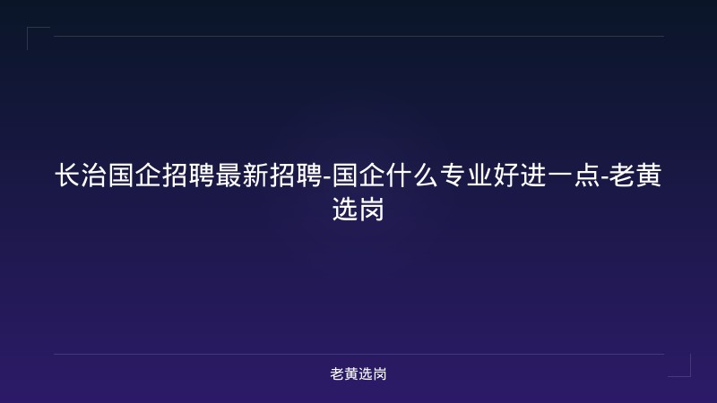 长治国企招聘最新招聘-国企什么专业好进一点-老黄选岗 - 老黄选岗