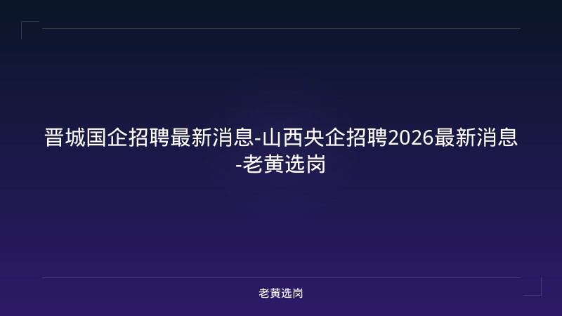 晋城国企招聘最新消息-山西央企招聘2026最新消息-老黄选岗 - 老黄选岗