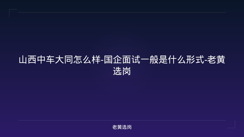 山西中车大同怎么样-国企面试一般是什么形式-老黄选岗 - 老黄选岗