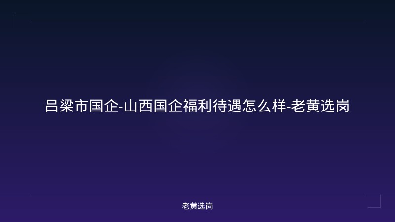 吕梁市国企-山西国企福利待遇怎么样-老黄选岗 - 老黄选岗