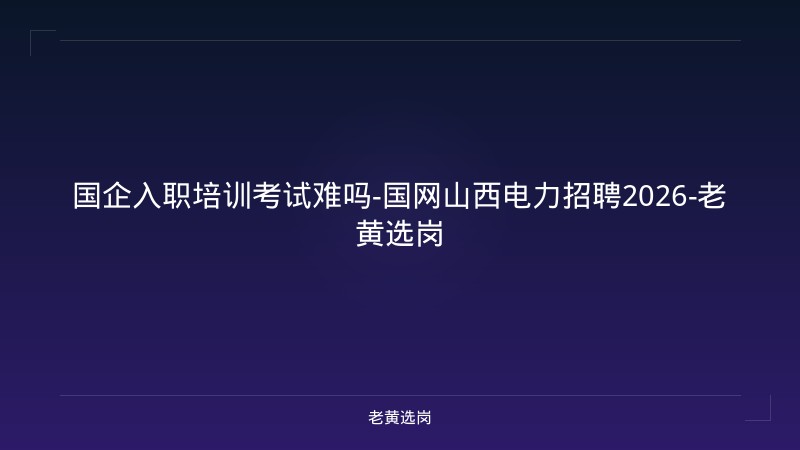 国企入职培训考试难吗-国网山西电力招聘2026-老黄选岗 - 老黄选岗