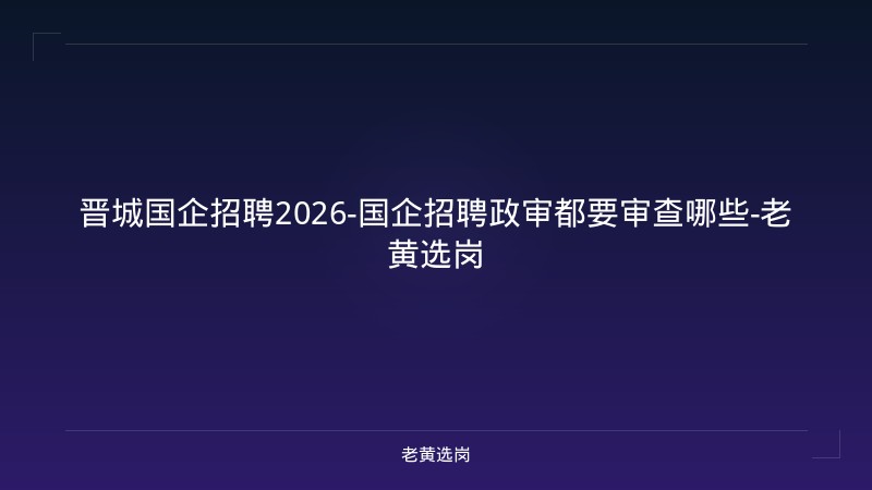 晋城国企招聘2026-国企招聘政审都要审查哪些-老黄选岗 - 老黄选岗