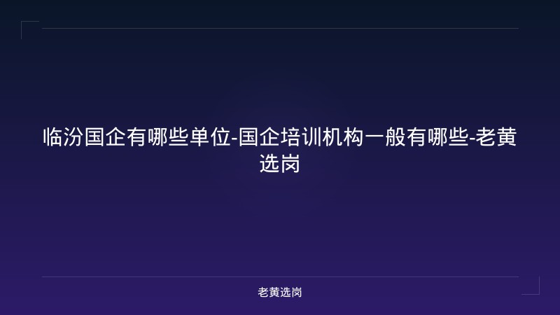 临汾国企有哪些单位-国企培训机构一般有哪些-老黄选岗 - 老黄选岗