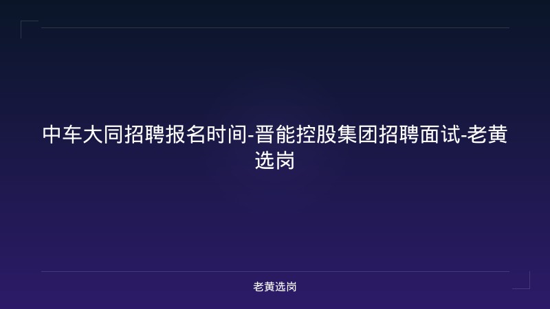 中车大同招聘报名时间-晋能控股集团招聘面试-老黄选岗 - 老黄选岗