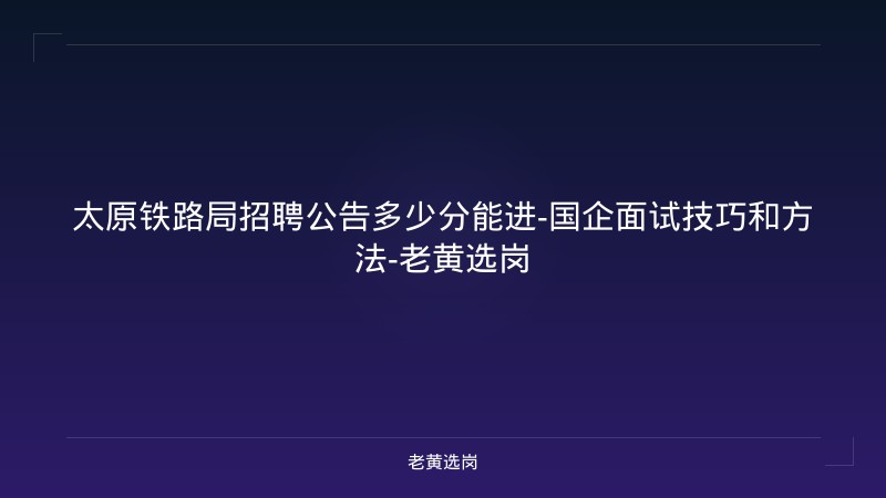 太原铁路局招聘公告多少分能进-国企面试技巧和方法-老黄选岗 - 老黄选岗