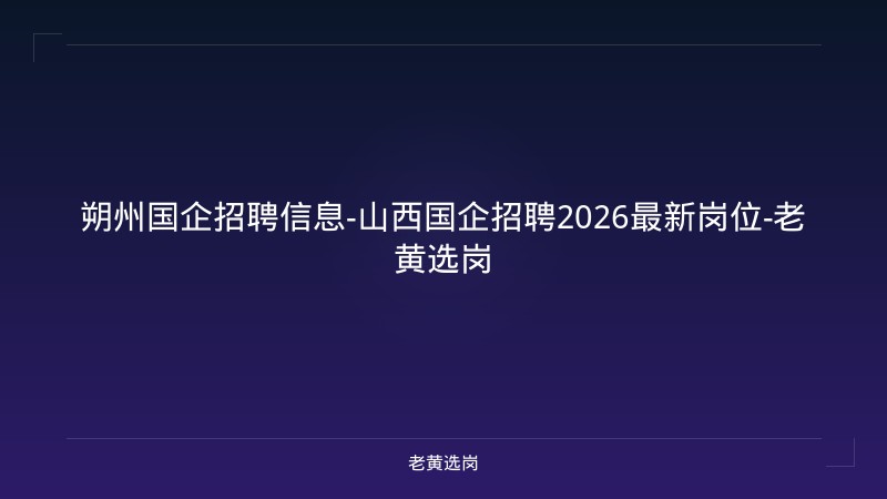 朔州国企招聘信息-山西国企招聘2026最新岗位-老黄选岗 - 老黄选岗