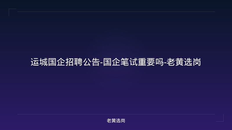 运城国企招聘公告-国企笔试重要吗-老黄选岗 - 老黄选岗