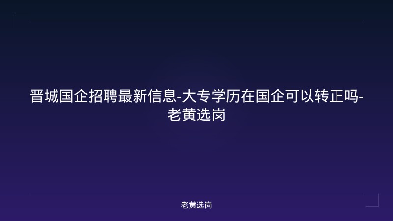 晋城国企招聘最新信息-大专学历在国企可以转正吗-老黄选岗 - 老黄选岗