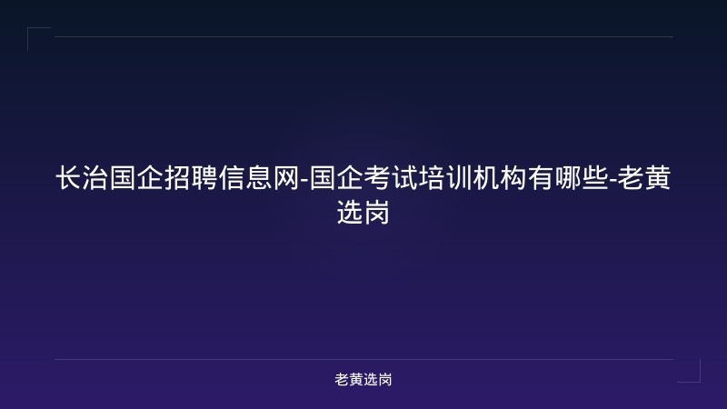 长治国企招聘信息网-国企考试培训机构有哪些-老黄选岗 - 老黄选岗