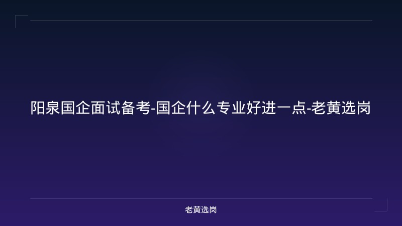 阳泉国企面试备考-国企什么专业好进一点-老黄选岗 - 老黄选岗
