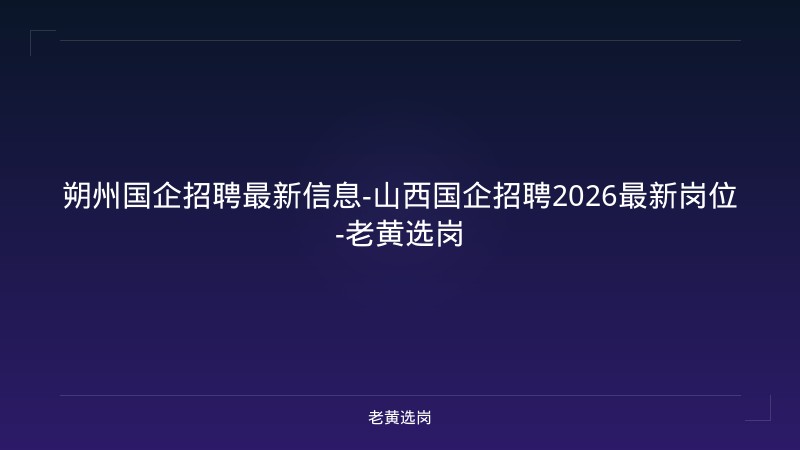 朔州国企招聘最新信息-山西国企招聘2026最新岗位-老黄选岗 - 老黄选岗
