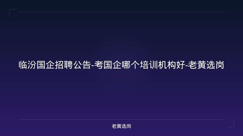 临汾国企招聘公告-考国企哪个培训机构好-老黄选岗 - 老黄选岗