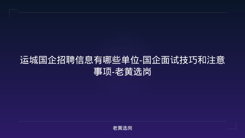运城国企招聘信息有哪些单位-国企面试技巧和注意事项-老黄选岗 - 老黄选岗