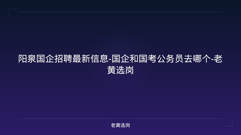 阳泉国企招聘最新信息-国企和国考公务员去哪个-老黄选岗 - 老黄选岗