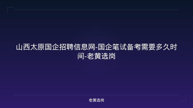 山西太原国企招聘信息网-国企笔试备考需要多久时间-老黄选岗 - 老黄选岗