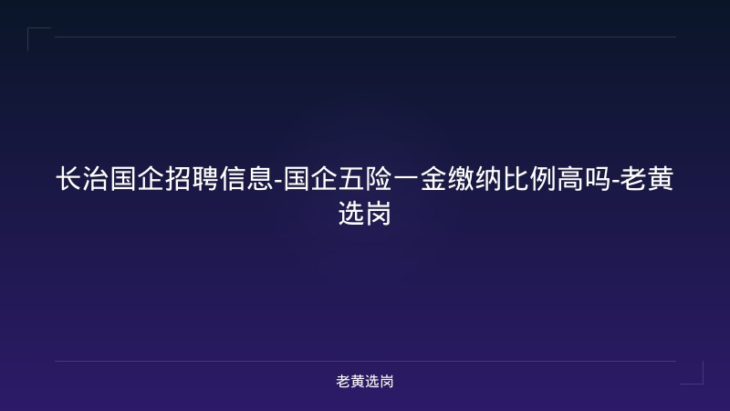 长治国企招聘信息-国企五险一金缴纳比例高吗-老黄选岗 - 老黄选岗