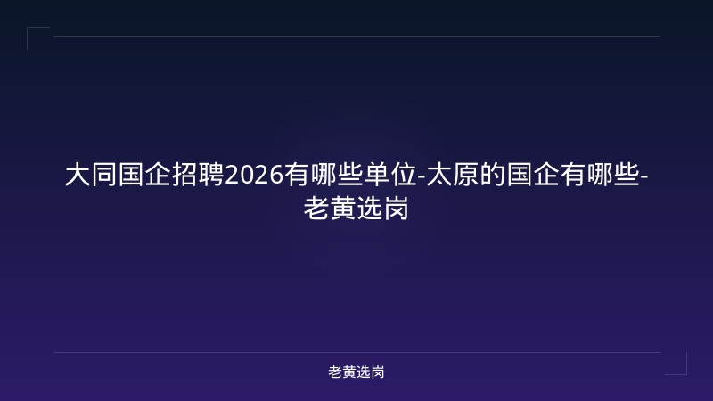 大同国企招聘2026有哪些单位-太原的国企有哪些-老黄选岗 - 老黄选岗