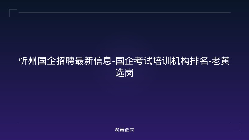 忻州国企招聘最新信息-国企考试培训机构排名-老黄选岗 - 老黄选岗