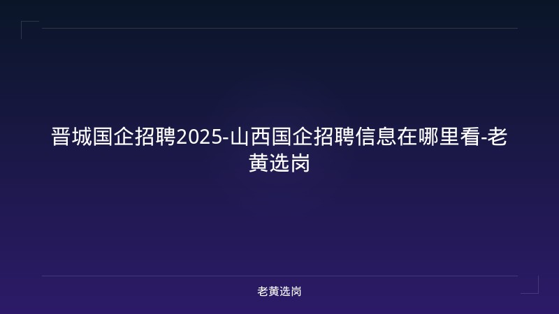 晋城国企招聘2025-山西国企招聘信息在哪里看-老黄选岗 - 老黄选岗