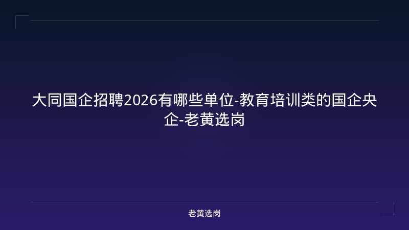 大同国企招聘2026有哪些单位-教育培训类的国企央企-老黄选岗 - 老黄选岗