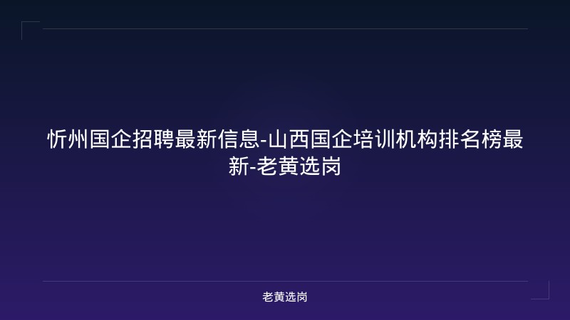 忻州国企招聘最新信息-山西国企培训机构排名榜最新-老黄选岗 - 老黄选岗