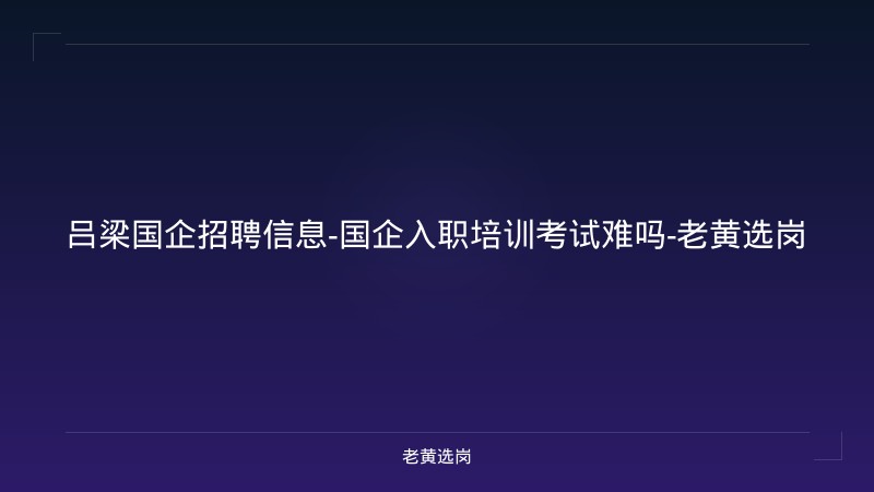 吕梁国企招聘信息-国企入职培训考试难吗-老黄选岗 - 老黄选岗