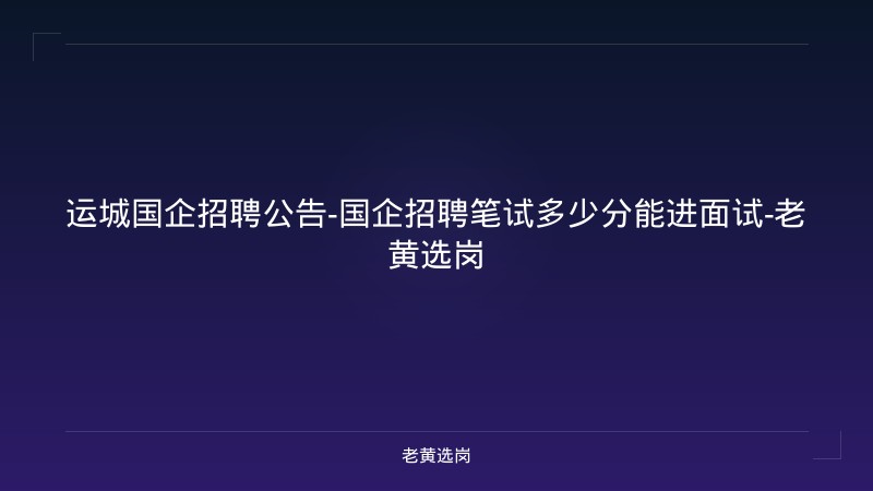 运城国企招聘公告-国企招聘笔试多少分能进面试-老黄选岗 - 老黄选岗