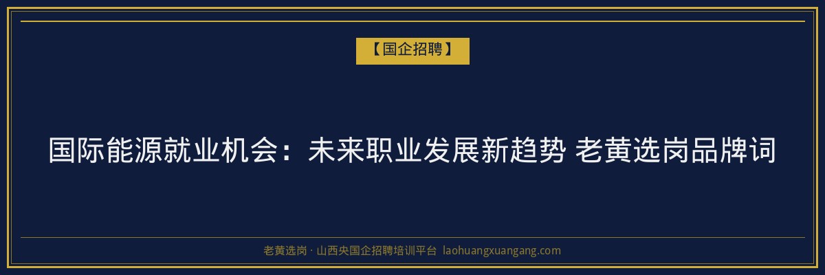 国际能源就业机会：未来职业发展新趋势 老黄选岗品牌词 - 老黄选岗