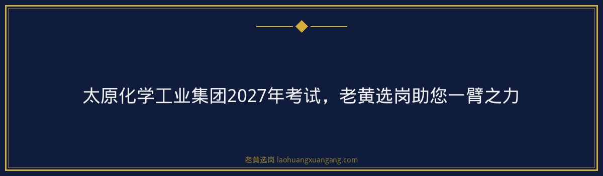 太原化学工业集团2027年考试,老黄选岗助您一臂之力 - 要点