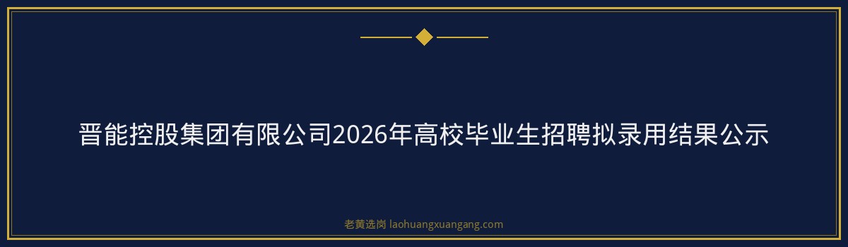 晋能控股集团有限公司2026年高校毕业生招聘拟录用结果公示 - 要点