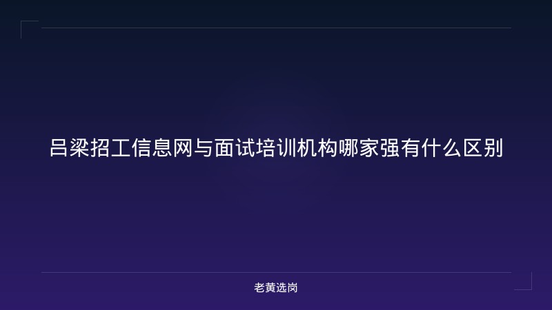 吕梁招工信息网与面试培训机构哪家强有什么区别 - 老黄选岗