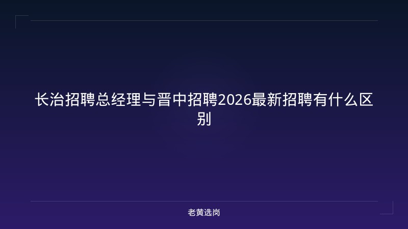 长治招聘总经理与晋中招聘2026最新招聘有什么区别 - 老黄选岗