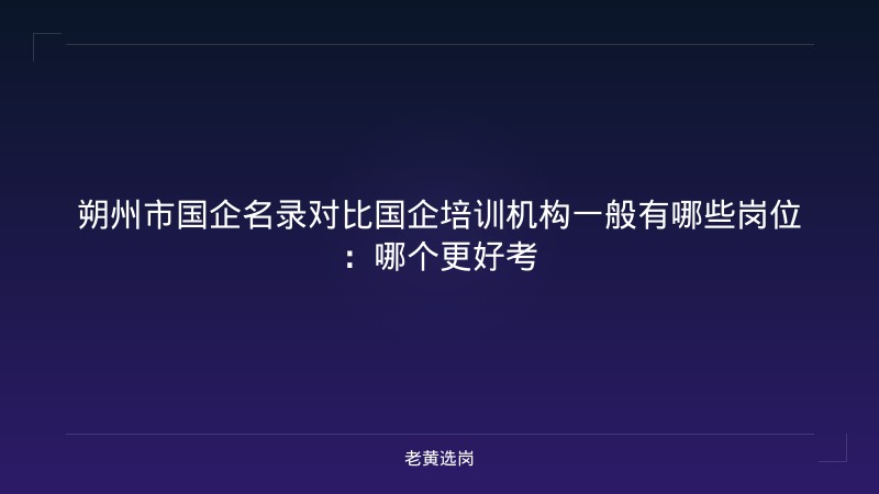 朔州市国企名录对比国企培训机构一般有哪些岗位：哪个更好考 - 老黄选岗