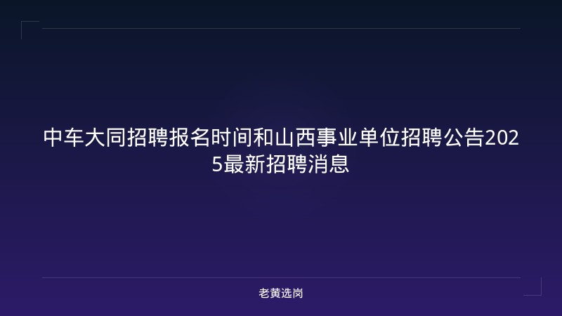 中车大同招聘报名时间和山西事业单位招聘公告2025最新招聘消息 - 老黄选岗
